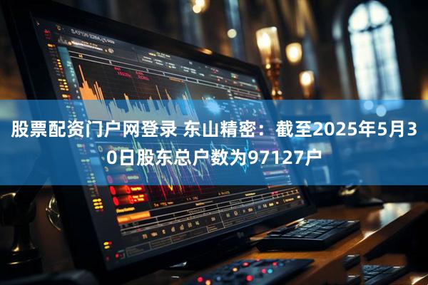 股票配资门户网登录 东山精密：截至2025年5月30日股东总户数为97127户