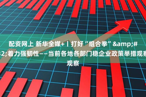配资网上 新华全媒+丨打好“组合拳”&#32;着力强韧性——当前各地各部门稳企业政策举措观察