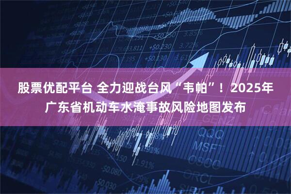 股票优配平台 全力迎战台风“韦帕”！2025年广东省机动车水淹事故风险地图发布