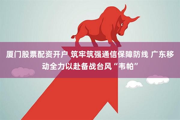 厦门股票配资开户 筑牢筑强通信保障防线 广东移动全力以赴备战台风“韦帕”