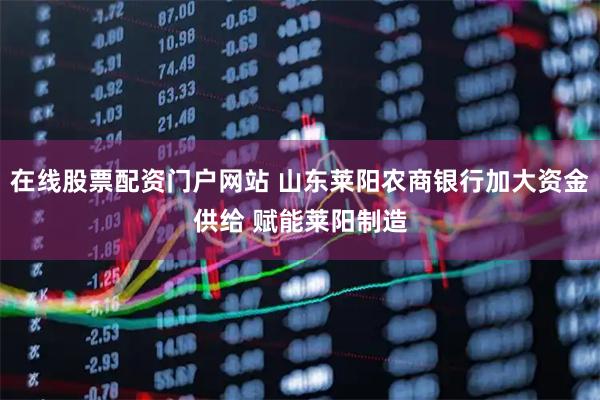 在线股票配资门户网站 山东莱阳农商银行加大资金供给 赋能莱阳制造