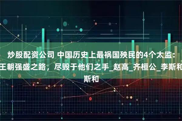 炒股配资公司 中国历史上最祸国殃民的4个太监：王朝强盛之路，尽毁于他们之手_赵高_齐桓公_李斯和