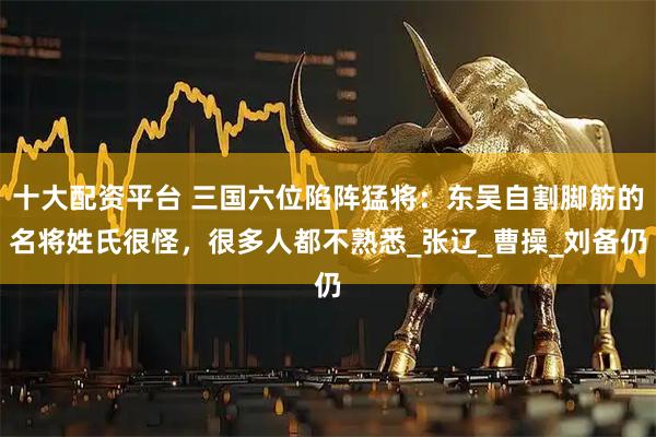 十大配资平台 三国六位陷阵猛将：东吴自割脚筋的名将姓氏很怪，很多人都不熟悉_张辽_曹操_刘备仍