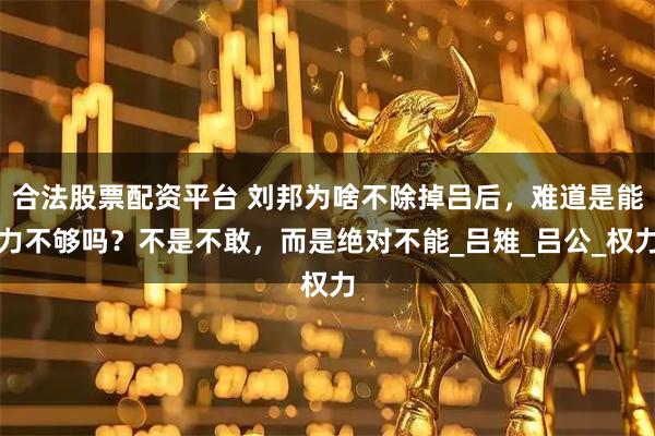 合法股票配资平台 刘邦为啥不除掉吕后，难道是能力不够吗？不是不敢，而是绝对不能_吕雉_吕公_权力