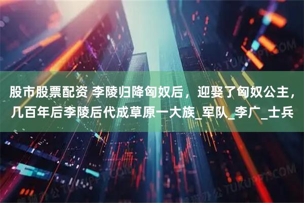 股市股票配资 李陵归降匈奴后，迎娶了匈奴公主，几百年后李陵后代成草原一大族_军队_李广_士兵