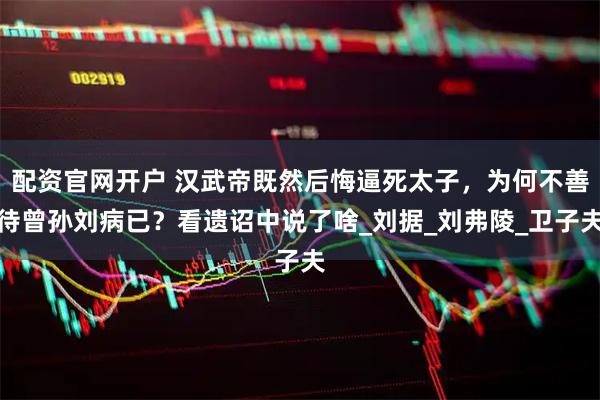 配资官网开户 汉武帝既然后悔逼死太子，为何不善待曾孙刘病已？看遗诏中说了啥_刘据_刘弗陵_卫子夫