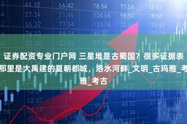证券配资专业门户网 三星堆是古蜀国？很多证据表明那里是大禹建的夏朝都城，洛水河畔_文明_古玛雅_考古