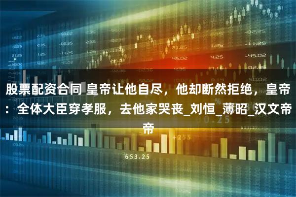 股票配资合同 皇帝让他自尽，他却断然拒绝，皇帝：全体大臣穿孝服，去他家哭丧_刘恒_薄昭_汉文帝