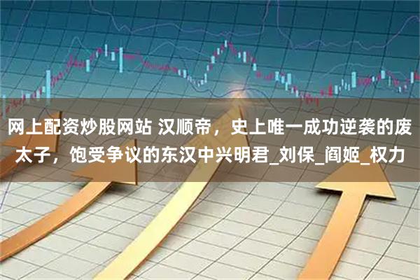 网上配资炒股网站 汉顺帝，史上唯一成功逆袭的废太子，饱受争议的东汉中兴明君_刘保_阎姬_权力