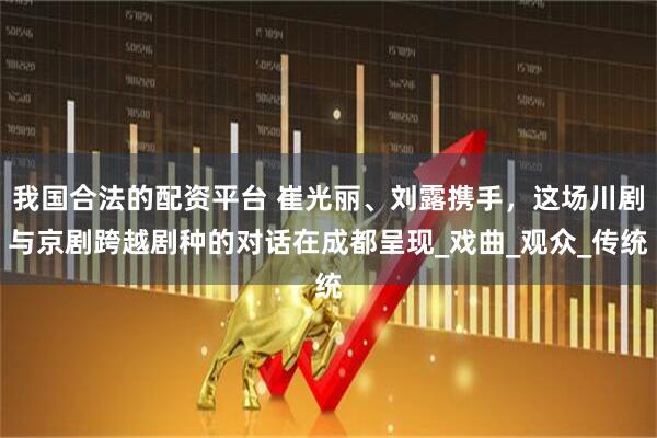 我国合法的配资平台 崔光丽、刘露携手，这场川剧与京剧跨越剧种的对话在成都呈现_戏曲_观众_传统