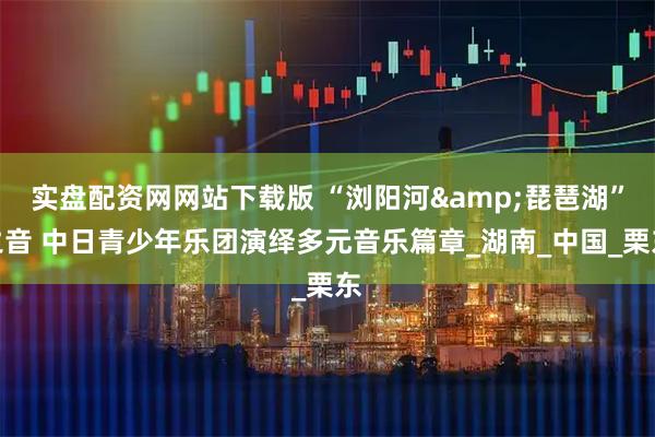 实盘配资网网站下载版 “浏阳河&琵琶湖”之音 中日青少年乐团演绎多元音乐篇章_湖南_中国_栗东