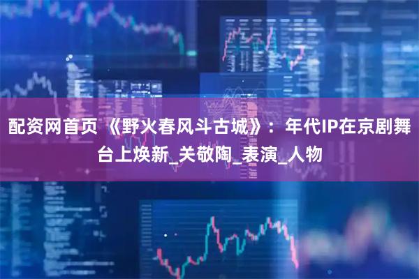 配资网首页 《野火春风斗古城》：年代IP在京剧舞台上焕新_关敬陶_表演_人物