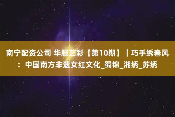 南宁配资公司 华服艺彩【第10期】｜巧手绣春风：中国南方非遗女红文化_蜀锦_湘绣_苏绣