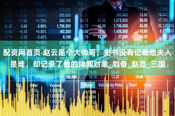 配资网首页 赵云是个大帅哥，史书没有记载他夫人是谁，却记录了他的绯闻对象_刘备_赵范_三国
