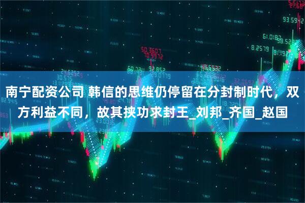 南宁配资公司 韩信的思维仍停留在分封制时代，双方利益不同，故其挟功求封王_刘邦_齐国_赵国