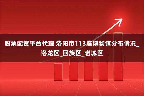 股票配资平台代理 洛阳市113座博物馆分布情况_洛龙区_回族区_老城区