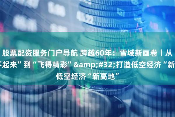 股票配资服务门户导航 跨越60年：雪域新画卷丨从“飞不起来”到“飞得精彩”&#32;打造低空经济“新高地”