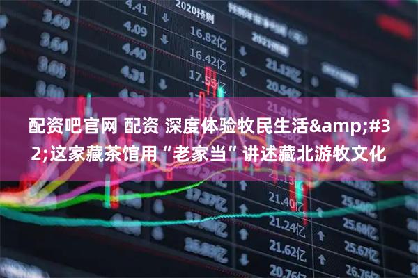 配资吧官网 配资 深度体验牧民生活&#32;这家藏茶馆用“老家当”讲述藏北游牧文化