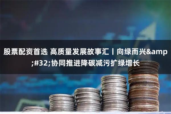 股票配资首选 高质量发展故事汇丨向绿而兴&#32;协同推进降碳减污扩绿增长