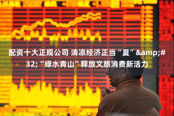配资十大正规公司 清凉经济正当“夏”&#32;“绿水青山”释放文旅消费新活力
