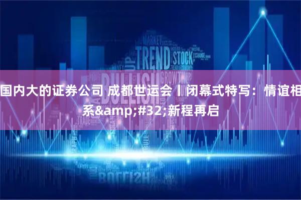 国内大的证券公司 成都世运会丨闭幕式特写：情谊相系&#32;新程再启