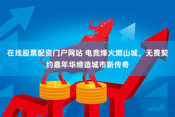 在线股票配资门户网站 电竞烽火燃山城，无畏契约嘉年华缔造城市新传奇