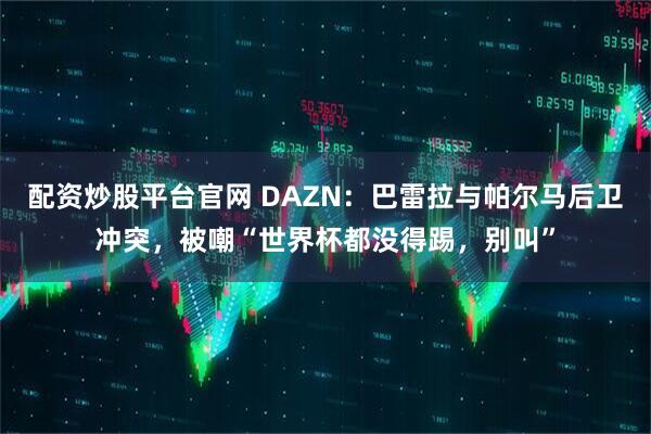 配资炒股平台官网 DAZN：巴雷拉与帕尔马后卫冲突，被嘲“世界杯都没得踢，别叫”
