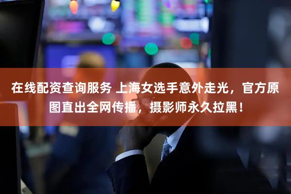 在线配资查询服务 上海女选手意外走光，官方原图直出全网传播，摄影师永久拉黑！
