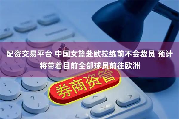 配资交易平台 中国女篮赴欧拉练前不会裁员 预计将带着目前全部球员前往欧洲