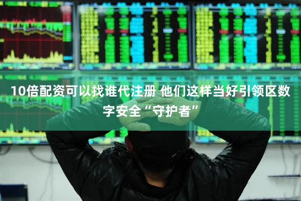 10倍配资可以找谁代注册 他们这样当好引领区数字安全“守护者”